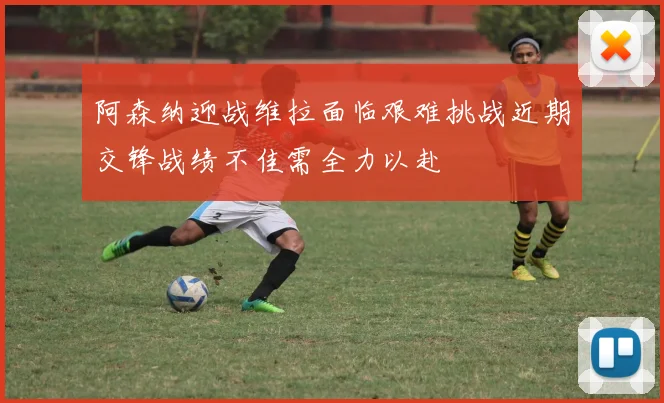 阿森纳迎战维拉面临艰难挑战近期交锋战绩不佳需全力以赴