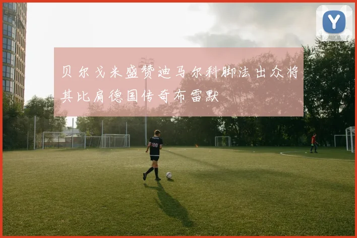 贝尔戈米盛赞迪马尔科脚法出众将其比肩德国传奇布雷默