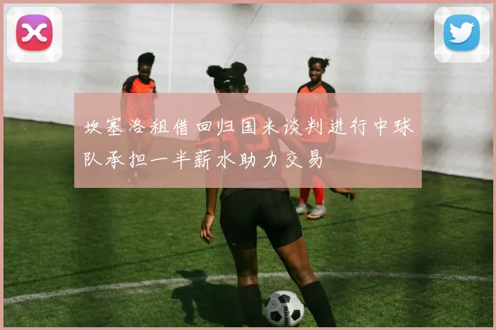 坎塞洛租借回归国米谈判进行中球队承担一半薪水助力交易
