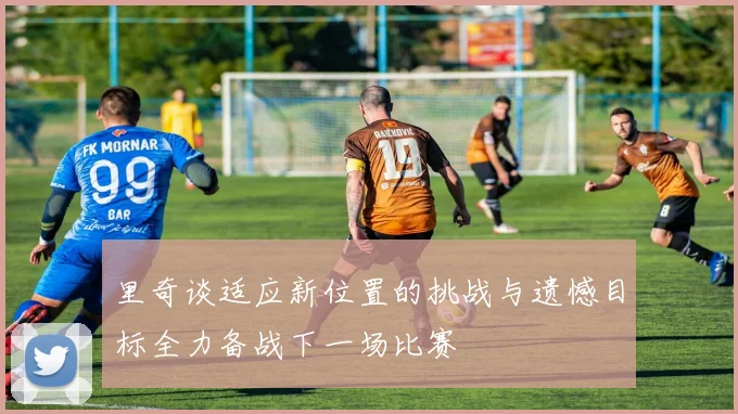 里奇谈适应新位置的挑战与遗憾目标全力备战下一场比赛