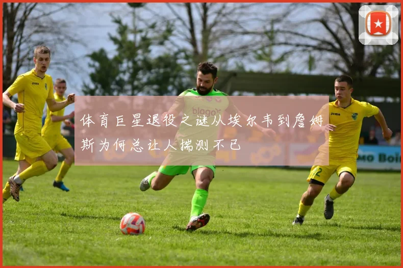 体育巨星退役之谜从埃尔韦到詹姆斯为何总让人揣测不已