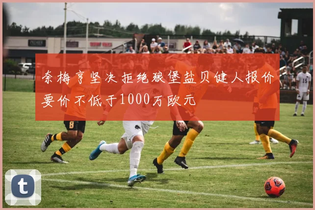 奈梅亨坚决拒绝狼堡盐贝健人报价要价不低于1000万欧元