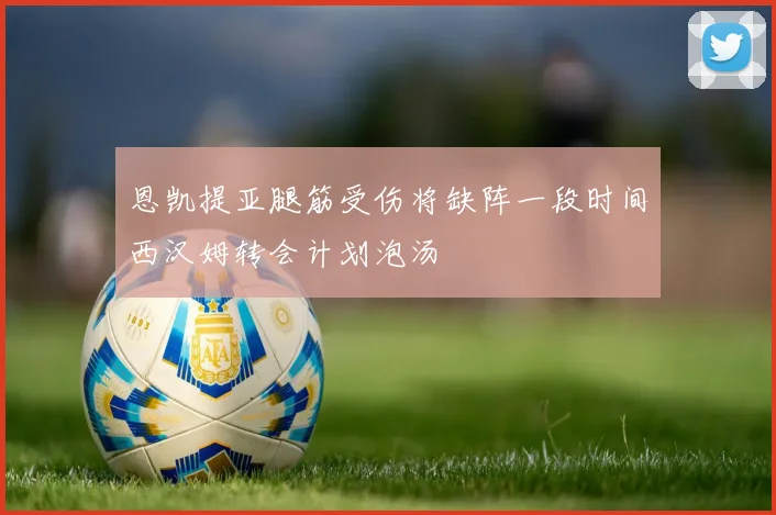 恩凯提亚腿筋受伤将缺阵一段时间西汉姆转会计划泡汤