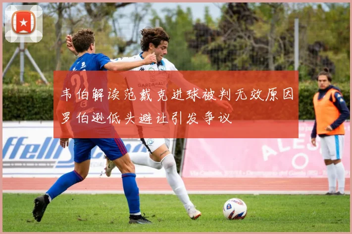 韦伯解读范戴克进球被判无效原因罗伯逊低头避让引发争议