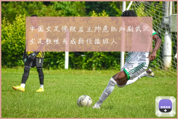 中国女足惨败后主帅危机加剧武汉女足教练或成新任接班人