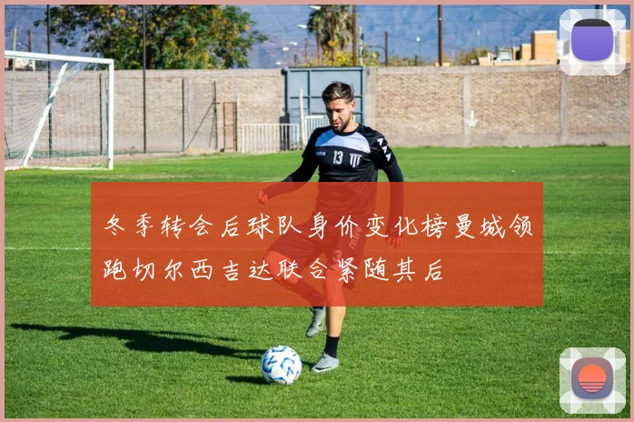 冬季转会后球队身价变化榜曼城领跑切尔西吉达联合紧随其后