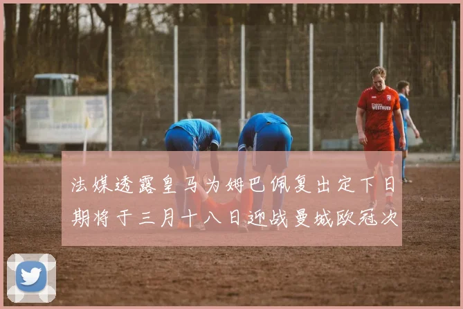 法媒透露皇马为姆巴佩复出定下日期将于三月十八日迎战曼城欧冠次回合