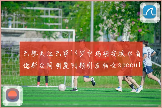 巴黎关注巴萨18岁中场胡安埃尔南德斯合同明夏到期引发转会speculation