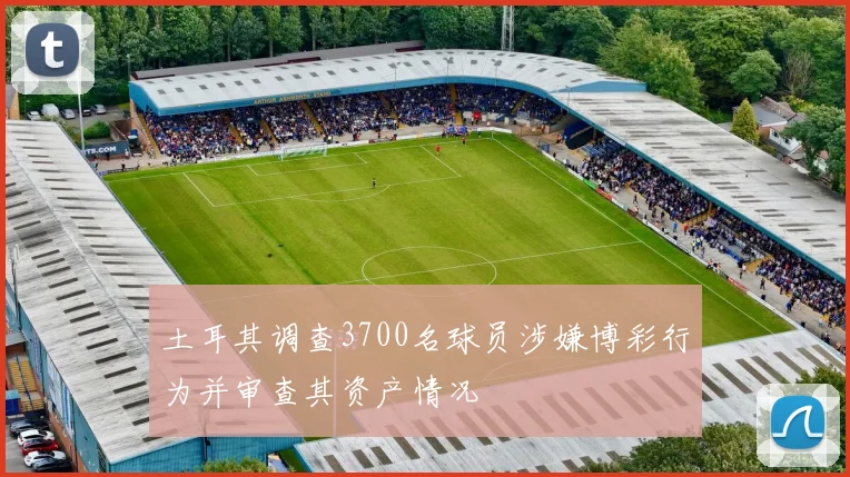 土耳其调查3700名球员涉嫌博彩行为并审查其资产情况