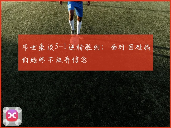 韦世豪谈5-1逆转胜利：面对困难我们始终不放弃信念