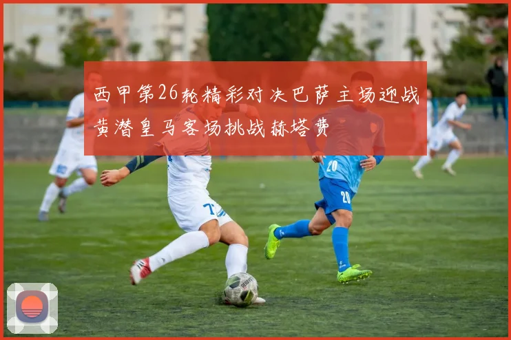 西甲第26轮精彩对决巴萨主场迎战黄潜皇马客场挑战赫塔费