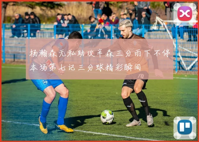 杨瀚森无私助攻辛森三分雨下不停本场第七记三分球精彩瞬间