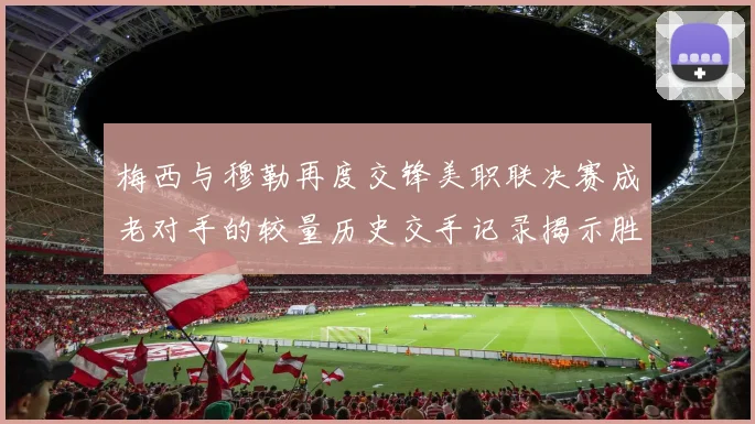 梅西与穆勒再度交锋美职联决赛成老对手的较量历史交手记录揭示胜负关系