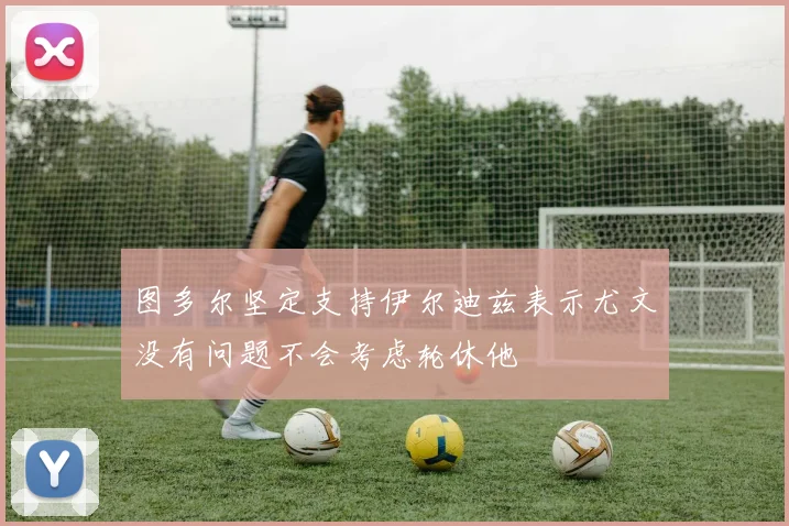 图多尔坚定支持伊尔迪兹表示尤文没有问题不会考虑轮休他
