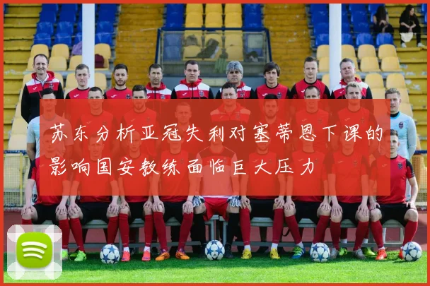 苏东分析亚冠失利对塞蒂恩下课的影响国安教练面临巨大压力