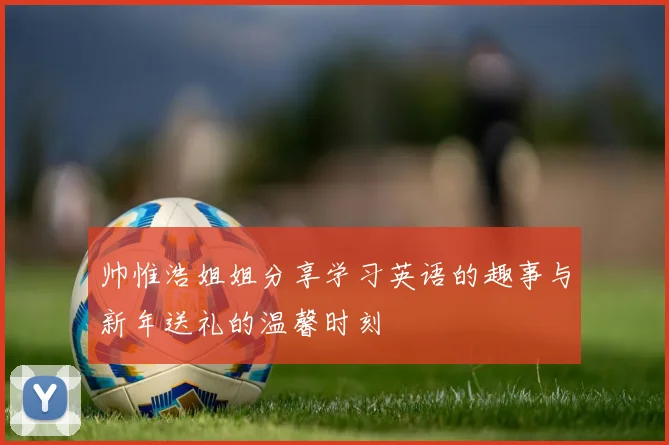 帅惟浩姐姐分享学习英语的趣事与新年送礼的温馨时刻