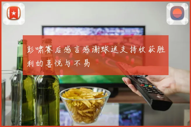 彭啸赛后感言感谢球迷支持收获胜利的喜悦与不易