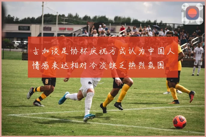 古加谈足协杯庆祝方式认为中国人情感表达相对冷淡缺乏热烈氛围