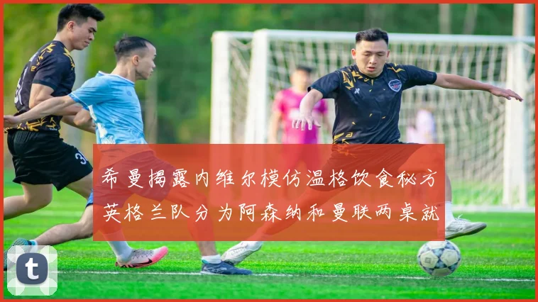 希曼揭露内维尔模仿温格饮食秘方英格兰队分为阿森纳和曼联两桌就餐