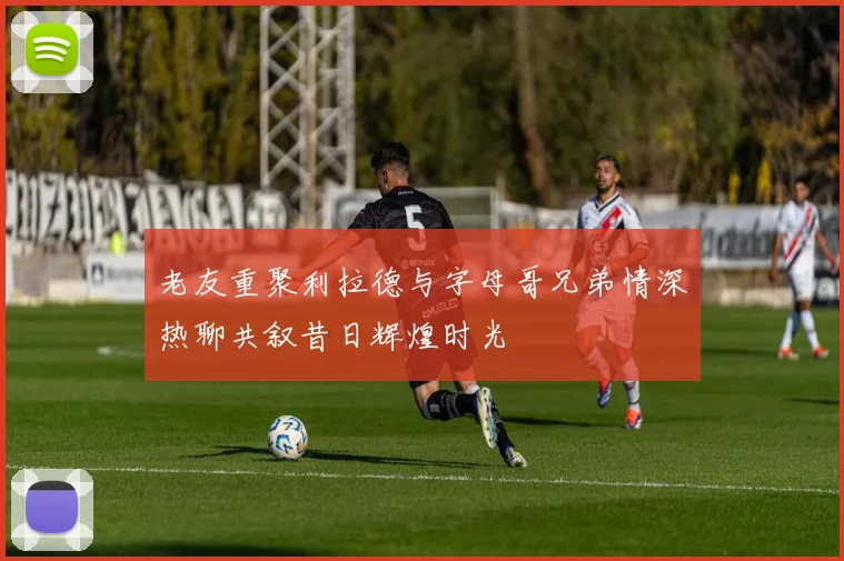 老友重聚利拉德与字母哥兄弟情深热聊共叙昔日辉煌时光